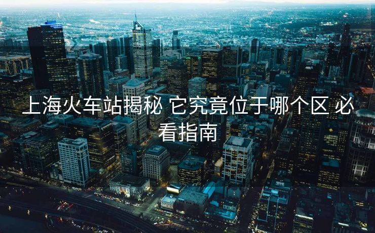 上海火車站揭秘 它究竟位于哪個區(qū) 必看指南