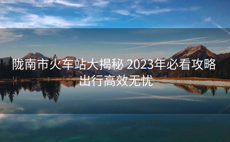隴南市火車(chē)站大揭秘 2023年必看攻略 出行高效無(wú)憂 隴南市火車(chē)站大揭秘 2023年必看攻略 出行高效無(wú)憂