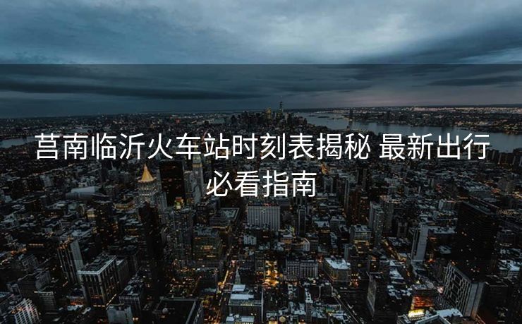 莒南臨沂火車站時刻表揭秘 最新出行必看指南