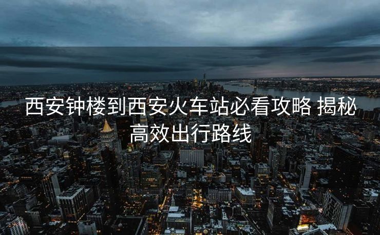 西安鐘樓到西安火車站必看攻略 揭秘高效出行路線