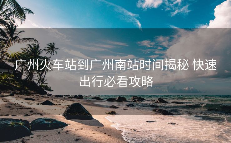 廣州火車站到廣州南站時間揭秘 快速出行必看攻略 廣州火車站到廣州南站時間揭秘 快速出行必看攻略