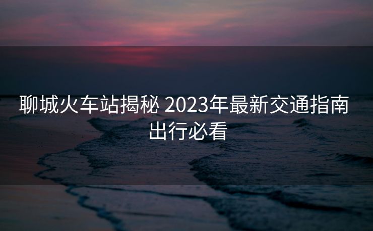 聊城火車(chē)站揭秘 2023年最新交通指南 出行必看