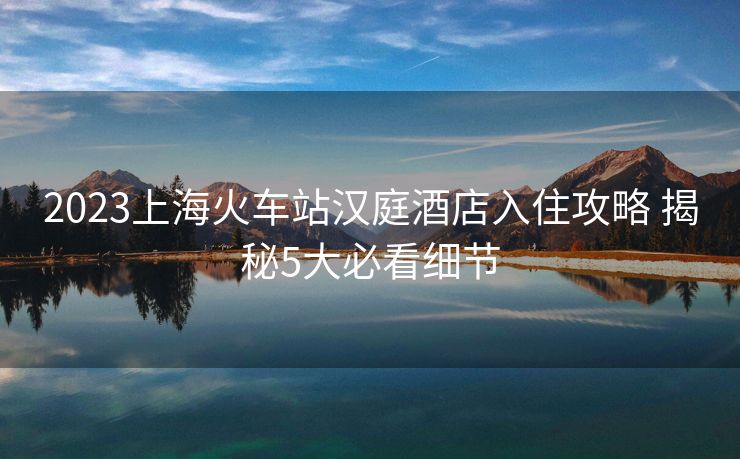 2023上?；疖囌緷h庭酒店入住攻略 揭秘5大必看細(xì)節(jié)