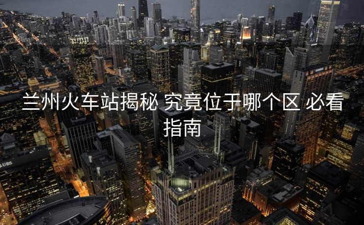 蘭州火車站揭秘 究竟位于哪個(gè)區(qū) 必看指南