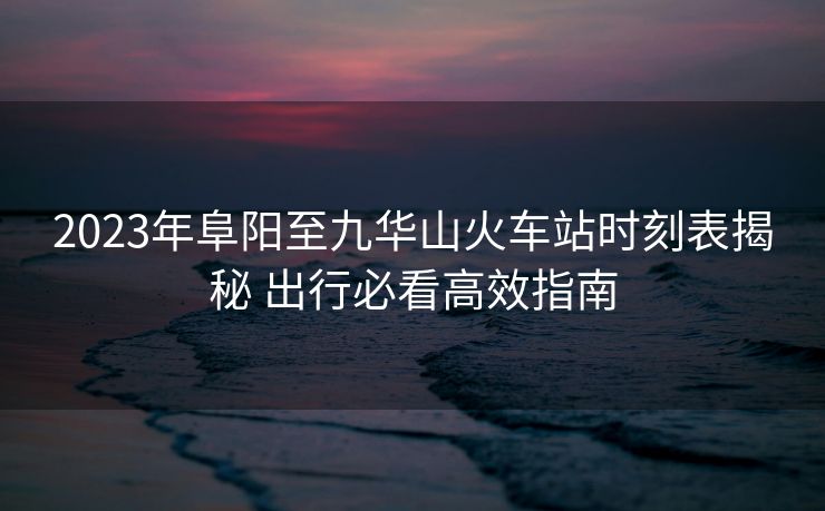 2023年阜陽至九華山火車站時(shí)刻表揭秘 出行必看高效指南