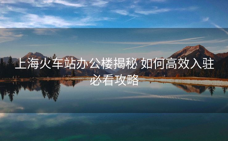 上海火車站辦公樓揭秘 如何高效入駐必看攻略
