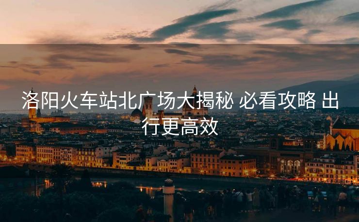 洛陽火車站北廣場大揭秘 必看攻略 出行更高效