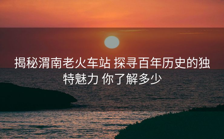 揭秘渭南老火車站 探尋百年歷史的獨特魅力 你了解多少