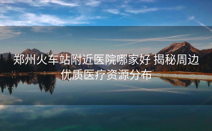 鄭州火車站附近醫(yī)院哪家好 揭秘周邊優(yōu)質(zhì)醫(yī)療資源分布
