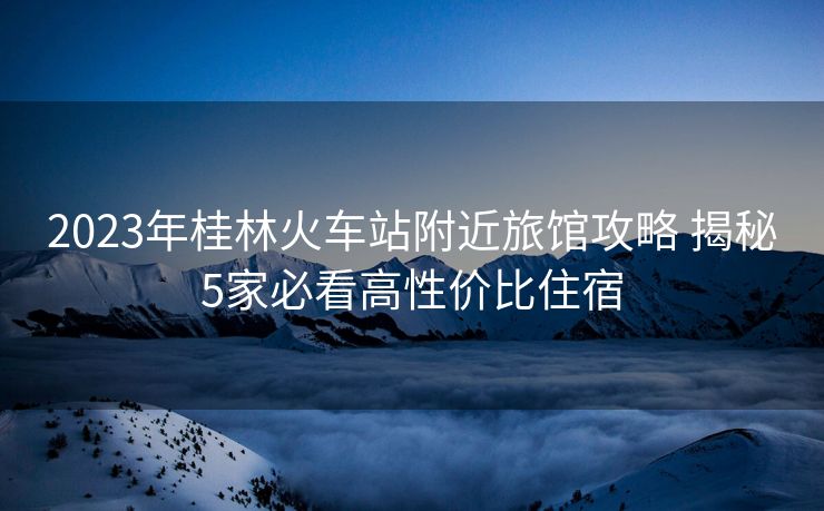 2023年桂林火車站附近旅館攻略 揭秘5家必看高性價比住宿
