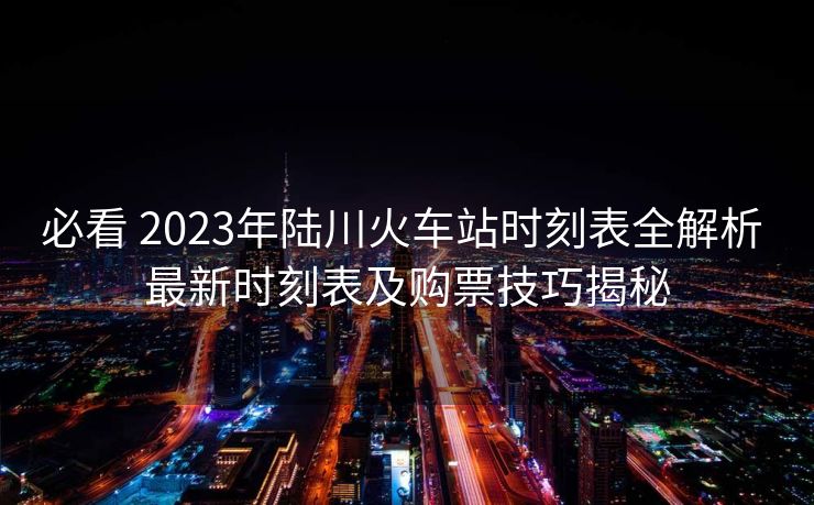 必看 2023年陸川火車站時刻表全解析 最新時刻表及購票技巧揭秘