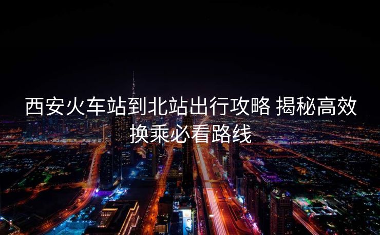 西安火車站到北站出行攻略 揭秘高效換乘必看路線 西安火車站到北站出行攻略 揭秘高效換乘必看路線