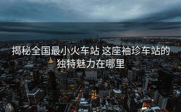 揭秘全國(guó)最小火車站 這座袖珍車站的獨(dú)特魅力在哪里