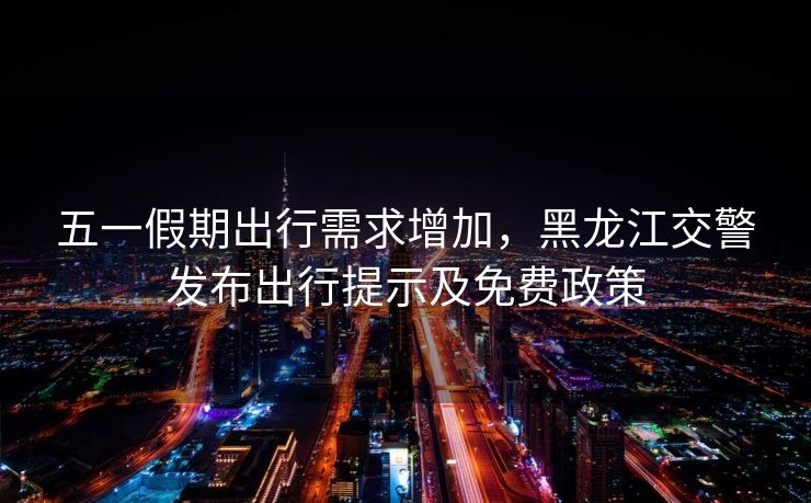五一假期出行需求增加，黑龍江交警發(fā)布出行提示及免費政策