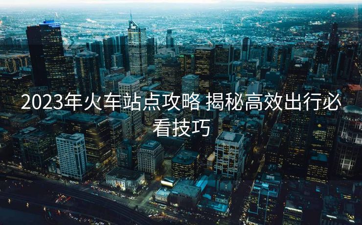 2023年火車站點攻略 揭秘高效出行必看技巧