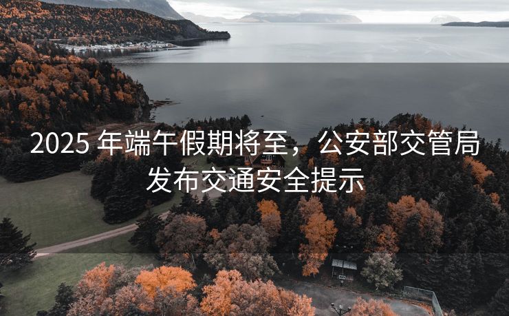 2025 年端午假期將至，公安部交管局發(fā)布交通安全提示
