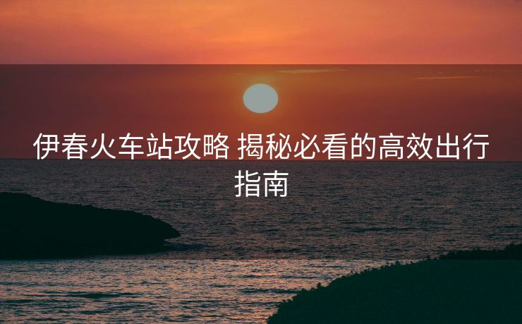 伊春火車站攻略 揭秘必看的高效出行指南