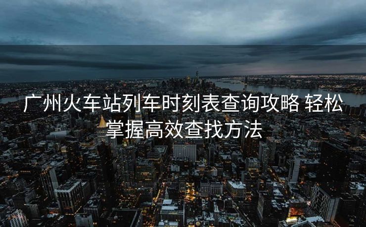 廣州火車站列車時刻表查詢攻略 輕松掌握高效查找方法
