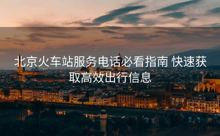 北京火車(chē)站服務(wù)電話必看指南 快速獲取高效出行信息