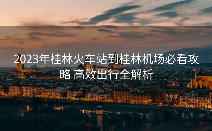 2023年桂林火車(chē)站到桂林機(jī)場(chǎng)必看攻略 高效出行全解析 2023年桂林火車(chē)站到桂林機(jī)場(chǎng)必看攻略 高效出行全解析
