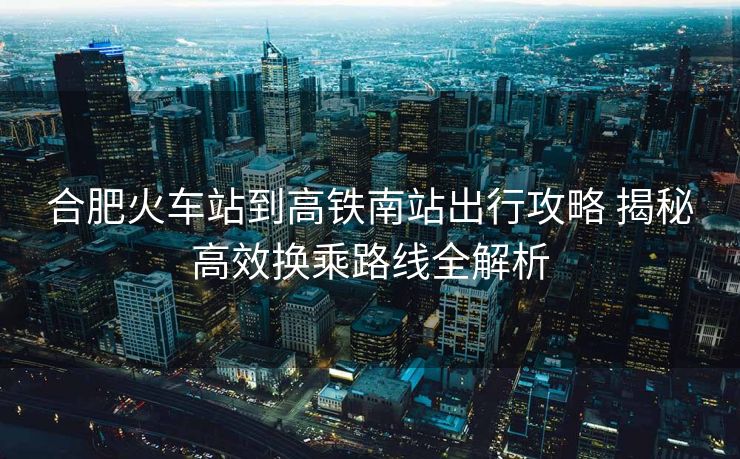 合肥火車站到高鐵南站出行攻略 揭秘高效換乘路線全解析