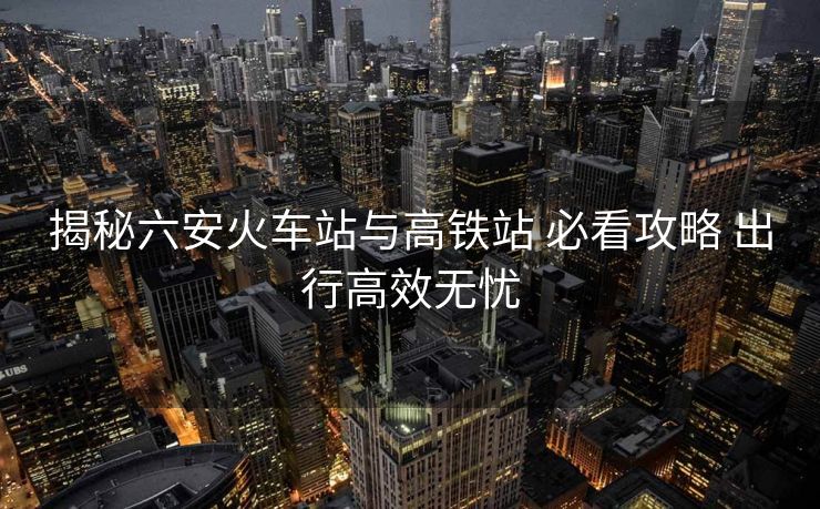 揭秘六安火車站與高鐵站 必看攻略 出行高效無憂