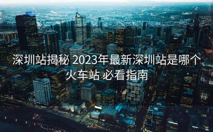 深圳站揭秘 2023年最新深圳站是哪個火車站 必看指南