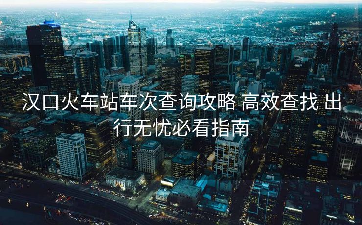 漢口火車站車次查詢攻略 高效查找 出行無憂必看指南