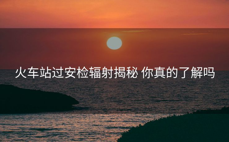 火車站過安檢輻射揭秘 你真的了解嗎