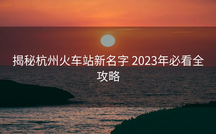 揭秘杭州火車站新名字 2023年必看全攻略