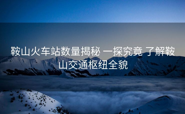 鞍山火車站數(shù)量揭秘 一探究竟 了解鞍山交通樞紐全貌