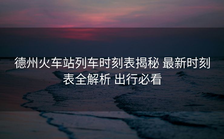 德州火車站列車時刻表揭秘 最新時刻表全解析 出行必看