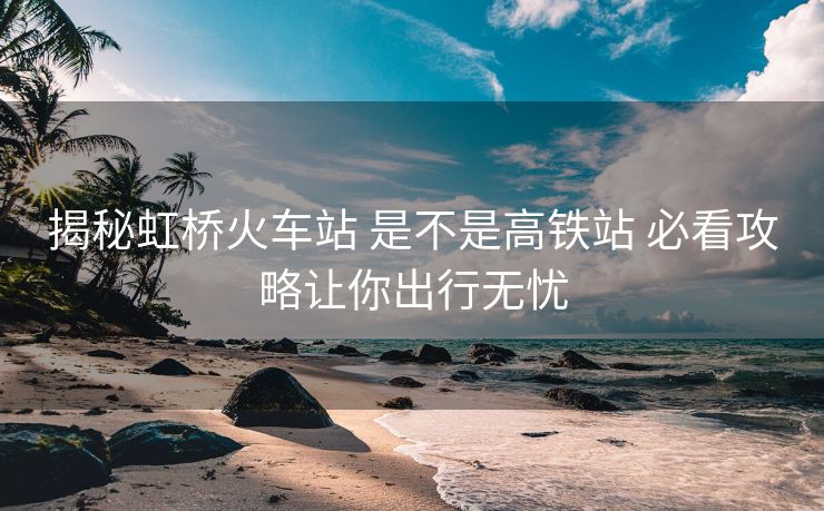 揭秘虹橋火車站 是不是高鐵站 必看攻略讓你出行無憂