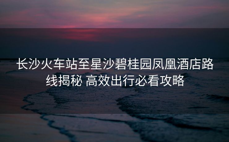 長沙火車站至星沙碧桂園鳳凰酒店路線揭秘 高效出行必看攻略
