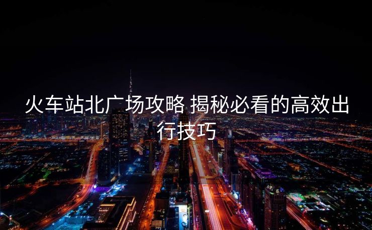 火車站北廣場(chǎng)攻略 揭秘必看的高效出行技巧