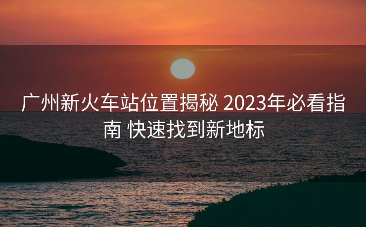 廣州新火車站位置揭秘 2023年必看指南 快速找到新地標(biāo)