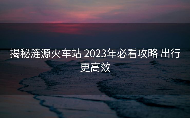 揭秘漣源火車站 2023年必看攻略 出行更高效