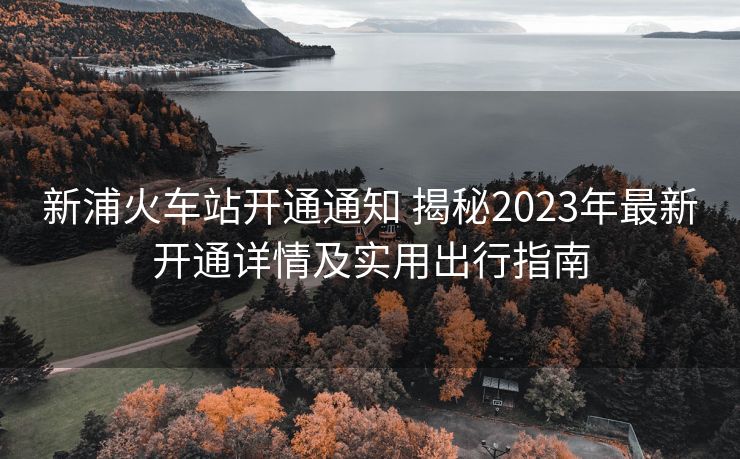 新浦火車站開通通知 揭秘2023年最新開通詳情及實(shí)用出行指南