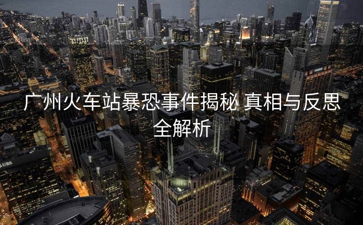 廣州火車站暴恐事件揭秘 真相與反思全解析