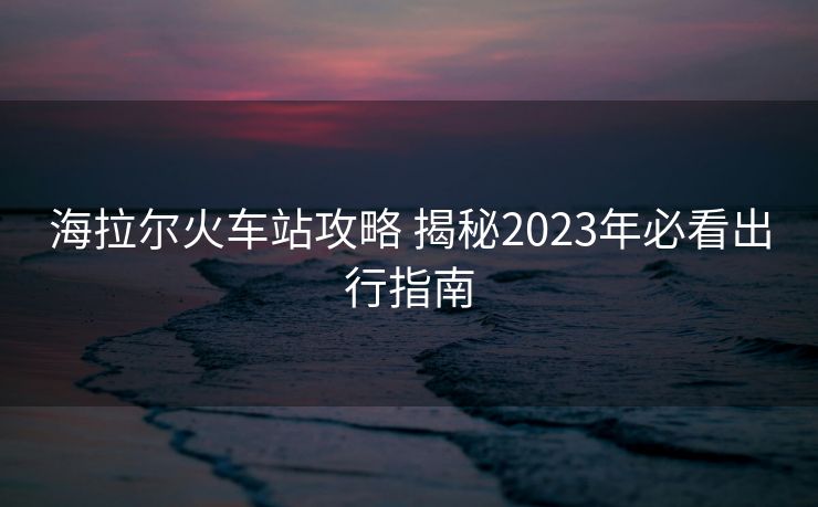 海拉爾火車站攻略 揭秘2023年必看出行指南