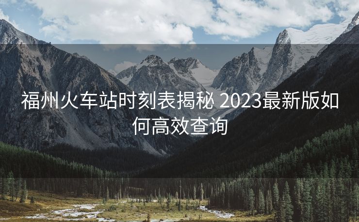 福州火車站時(shí)刻表揭秘 2023最新版如何高效查詢