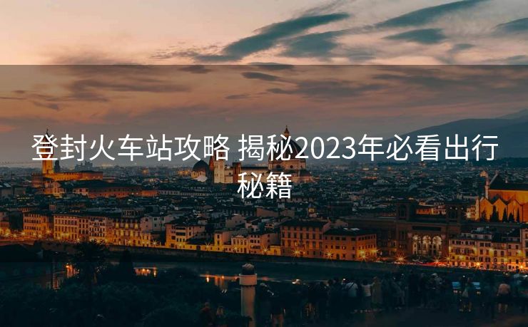 登封火車站攻略 揭秘2023年必看出行秘籍