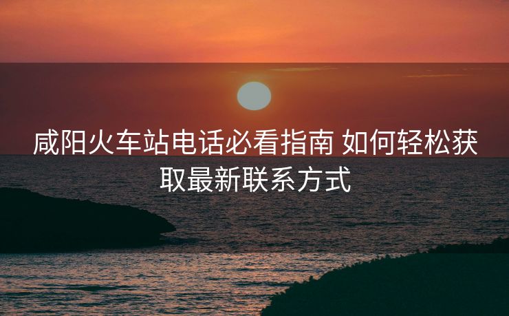 咸陽火車站電話必看指南 如何輕松獲取最新聯(lián)系方式