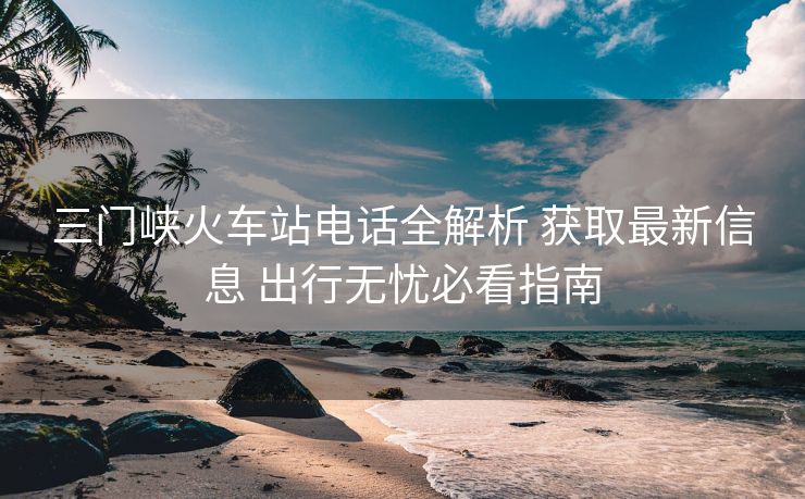 三門(mén)峽火車站電話全解析 獲取最新信息 出行無(wú)憂必看指南 三門(mén)峽火車站電話全解析 獲取最新信息 出行無(wú)憂必看指南