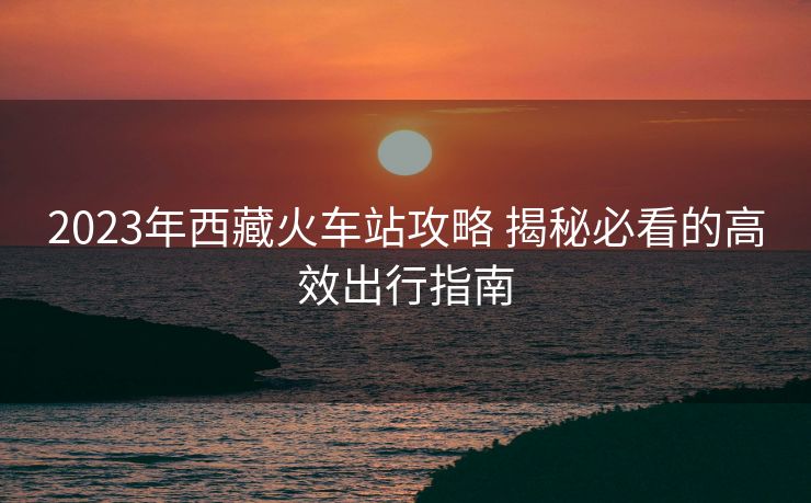 2023年西藏火車站攻略 揭秘必看的高效出行指南