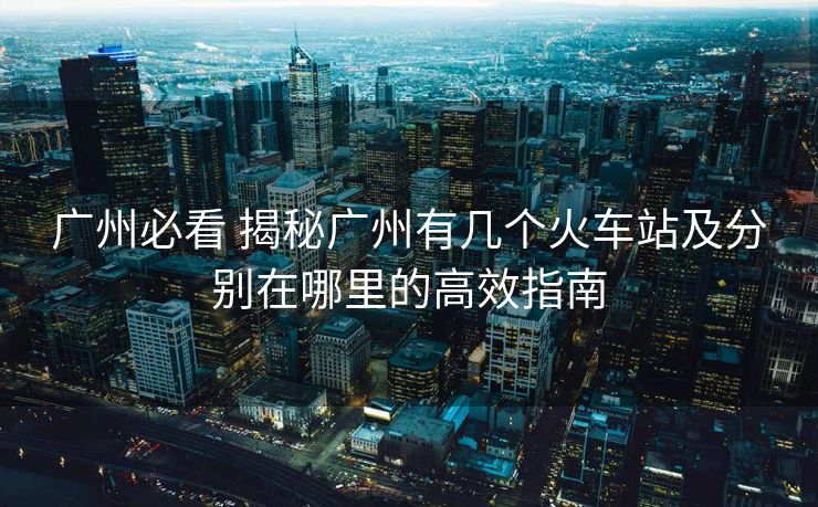 廣州必看 揭秘廣州有幾個火車站及分別在哪里的高效指南