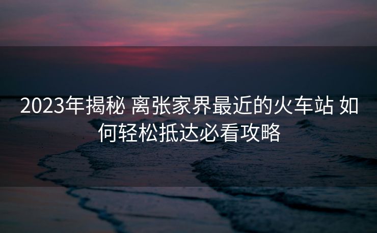 2023年揭秘 離張家界最近的火車站 如何輕松抵達(dá)必看攻略