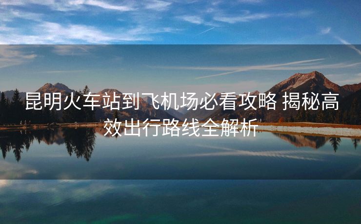 昆明火車(chē)站到飛機(jī)場(chǎng)必看攻略 揭秘高效出行路線全解析 昆明火車(chē)站到飛機(jī)場(chǎng)必看攻略 揭秘高效出行路線全解析