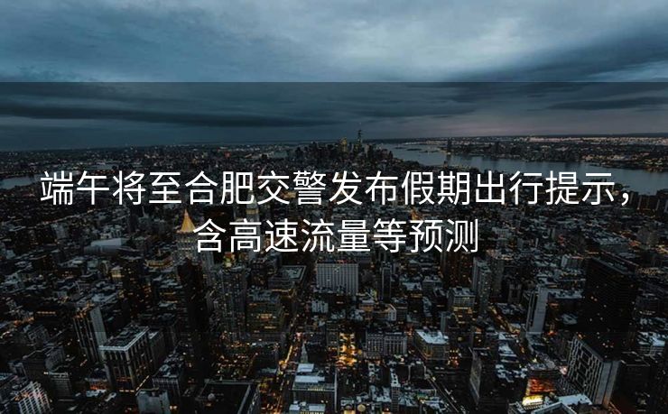 端午將至合肥交警發(fā)布假期出行提示，含高速流量等預(yù)測