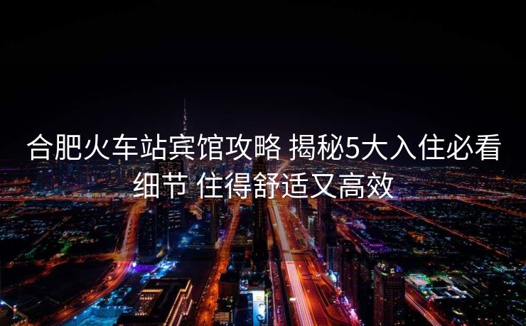 合肥火車站賓館攻略 揭秘5大入住必看細(xì)節(jié) 住得舒適又高效